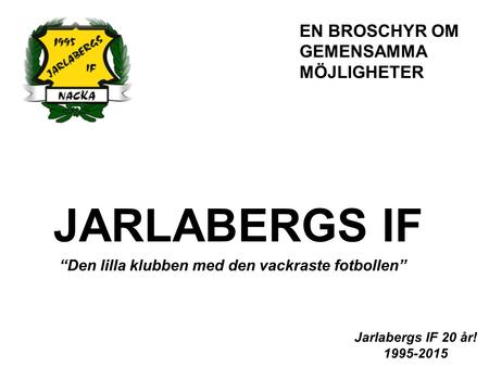 JARLABERGS IF “Den lilla klubben med den vackraste fotbollen” Jarlabergs IF 20 år! 1995-2015 EN BROSCHYR OM GEMENSAMMA MÖJLIGHETER.