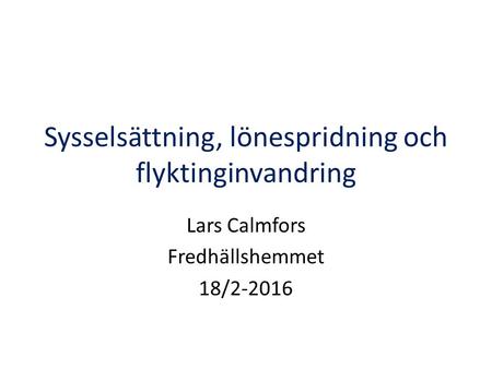 Sysselsättning, lönespridning och flyktinginvandring Lars Calmfors Fredhällshemmet 18/2-2016.
