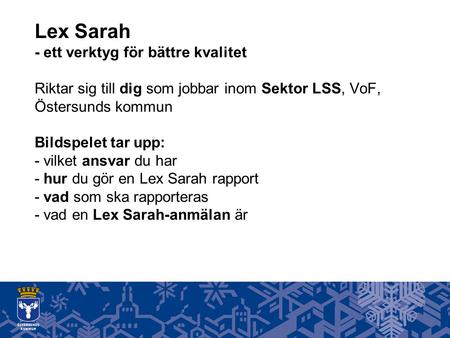 Lex Sarah - ett verktyg för bättre kvalitet Riktar sig till dig som jobbar inom Sektor LSS, VoF, Östersunds kommun Bildspelet tar upp: - vilket ansvar.