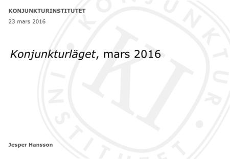 Jesper Hansson KONJUNKTURINSTITUTET 23 mars 2016 Konjunkturläget, mars 2016.