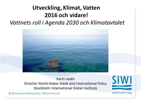 Utveckling, Klimat, Vatten 2016 och vidare! Vattnets roll i Agenda 2030 och Klimatavtalet Karin Lexén Director World Water Week and International Policy.