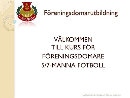 Föreningsdomarutbildning Föreningsdomarutbildning VÄLKOMMEN TILL KURS FÖR FÖRENINGSDOMARE 5/7-MANNA FOTBOLL Upplands Fotbollförbund - Domarutskottet.