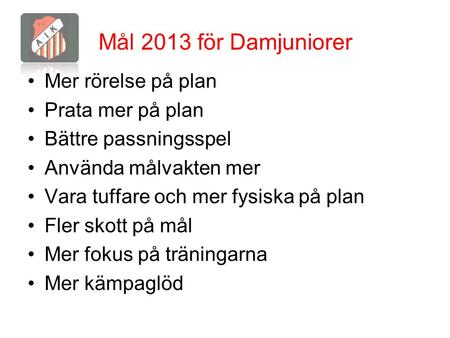 Mål 2013 för Damjuniorer Mer rörelse på plan Prata mer på plan Bättre passningsspel Använda målvakten mer Vara tuffare och mer fysiska på plan Fler skott.