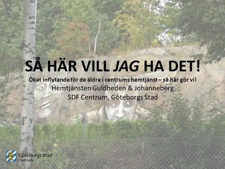 SÅ HÄR VILL JAG HA DET! Ökat inflytande för de äldre i centrums hemtjänst – så här gör vi! Hemtjänsten Guldheden & Johanneberg SDF Centrum, Göteborgs Stad.
