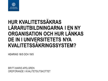 HUR KVALITETSSÄKRAS LÄRARUTBILDNINGARNA I EN NY ORGANISATION OCH HUR LÄNKAS DE IN I UNIVERSITETETS NYA KVALITETSSÄKRINGSSYSTEM? HEARING 18/5 OCH 19/5 BRITT-MARIE.