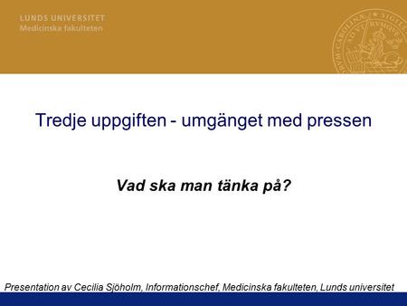 Tredje uppgiften - umgänget med pressen Vad ska man tänka på? Presentation av Cecilia Sjöholm, Informationschef, Medicinska fakulteten, Lunds universitet.