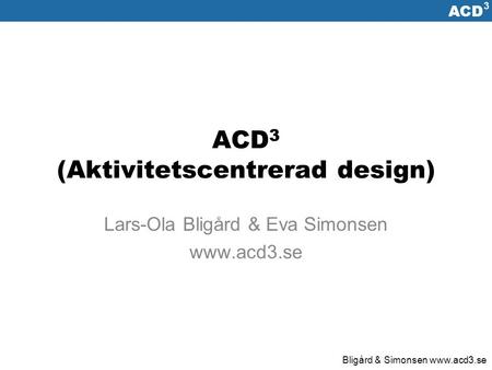 ACD 3 Bligård & Simonsen  ACD 3 (Aktivitetscentrerad design) Lars-Ola Bligård & Eva Simonsen