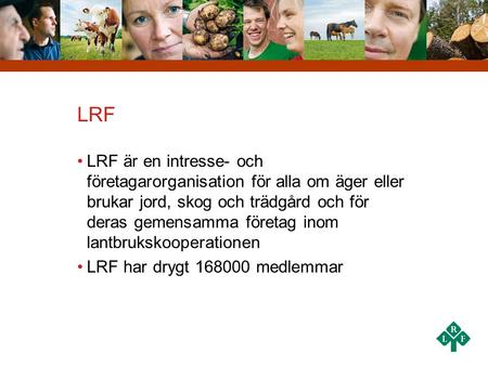 LRF LRF är en intresse- och företagarorganisation för alla om äger eller brukar jord, skog och trädgård och för deras gemensamma företag inom lantbrukskooperationen.