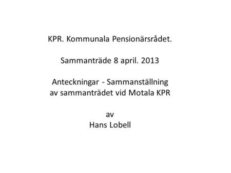 KPR. Kommunala Pensionärsrådet. Sammanträde 8 april. 2013 Anteckningar - Sammanställning av sammanträdet vid Motala KPR av Hans Lobell.