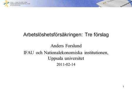 Arbetslöshetsförsäkringen: Tre förslag Anders Forslund IFAU och Nationalekonomiska institutionen, Uppsala universitet 2011-02-14 1.