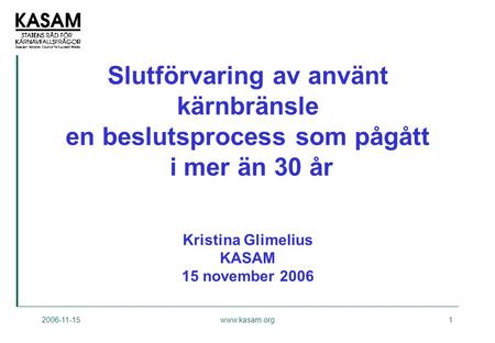Slutförvaring av använt kärnbränsle en beslutsprocess som pågått i mer än 30 år Kristina Glimelius KASAM 15 november 2006 2006-11-15 www.kasam.org.
