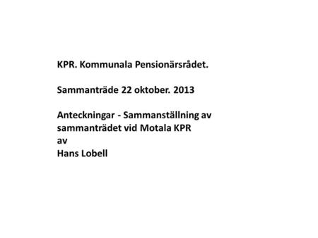   KPR. Kommunala Pensionärsrådet. Sammanträde 22 oktober. 2013 Anteckningar - Sammanställning av sammanträdet vid Motala KPR av Hans Lobell.
