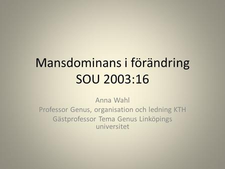Mansdominans i förändring SOU 2003:16 Anna Wahl Professor Genus, organisation och ledning KTH Gästprofessor Tema Genus Linköpings universitet.