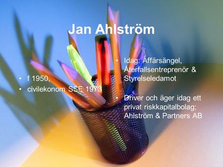 Jan Ahlström •f 1950, •civilekonom SSE 1973 •Idag: Affärsängel, Återfallsentreprenör & Styrelseledamot •Driver och äger idag ett privat riskkapitalbolag;