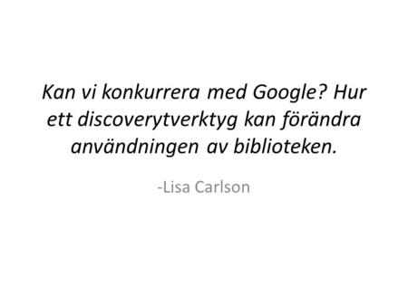 Kan vi konkurrera med Google? Hur ett discoverytverktyg kan förändra användningen av biblioteken. -Lisa Carlson.