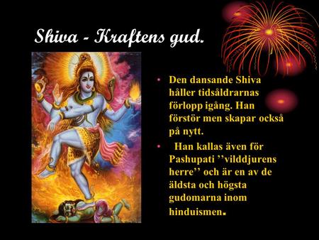 Shiva - Kraftens gud. Den dansande Shiva håller tidsåldrarnas förlopp igång. Han förstör men skapar också på nytt. Han kallas även för Pashupati ’’vilddjurens.