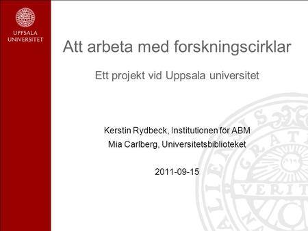 Att arbeta med forskningscirklar Ett projekt vid Uppsala universitet Kerstin Rydbeck, Institutionen för ABM Mia Carlberg, Universitetsbiblioteket 2011-09-15.