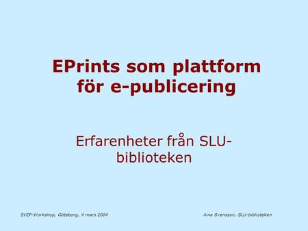 Aina Svensson, SLU-bibliotekenSVEP-Workshop, Göteborg, 4 mars 2004 EPrints som plattform för e-publicering Erfarenheter från SLU- biblioteken.