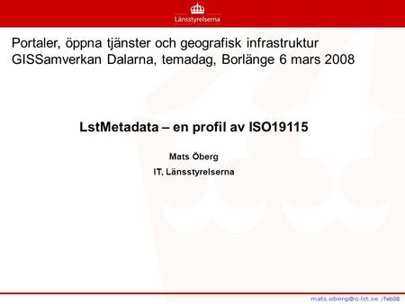 /feb08 /feb08 LstMetadata – en profil av ISO19115 Mats Öberg IT, Länsstyrelserna Portaler, öppna tjänster och geografisk infrastruktur GISSamverkan Dalarna,