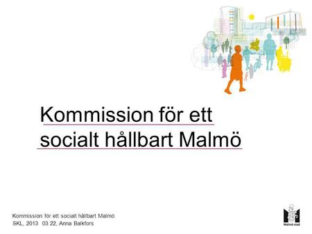 Kommission för ett socialt hållbart Malmö Kommission för ett socialt hållbart Malmö SKL, 2013 03 22, Anna Balkfors.