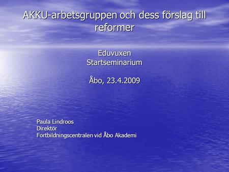 AKKU-arbetsgruppen och dess förslag till reformer Eduvuxen Startseminarium Åbo, 23.4.2009 Paula Lindroos Direktör Fortbildningscentralen vid Åbo Akademi.