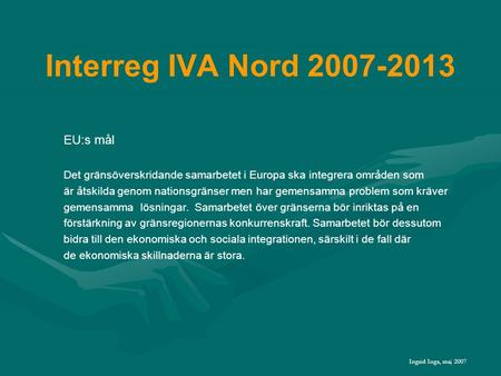 Interreg IVA Nord 2007-2013 EU:s mål Det gränsöverskridande samarbetet i Europa ska integrera områden som är åtskilda genom nationsgränser men har gemensamma.