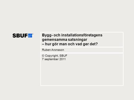 Bygg- och installationsföretagens gemensamma satsningar – hur gör man och vad ger det? Ruben Aronsson © Copyright, SBUF 7 september 2011.