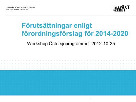 SWEDISH AGENCY FOR ECONOMIC AND REGIONAL GROWTH 1 Förutsättningar enligt förordningsförslag för 2014-2020 Workshop Östersjöprogrammet 2012-10-25.