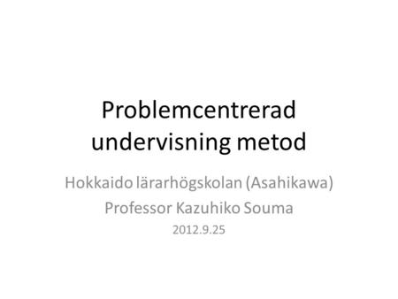 Problemcentrerad undervisning metod Hokkaido lärarhögskolan (Asahikawa) Professor Kazuhiko Souma 2012.9.25.