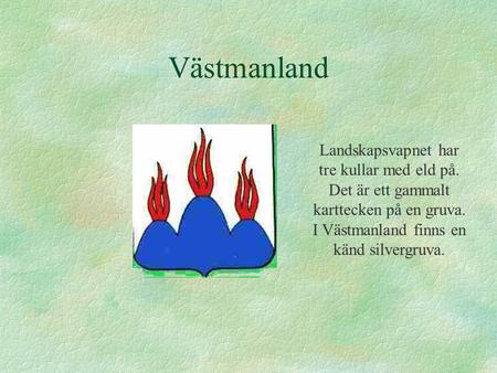 Västmanland Landskapsvapnet har tre kullar med eld på. Det är ett gammalt karttecken på en gruva. I Västmanland finns en känd silvergruva.