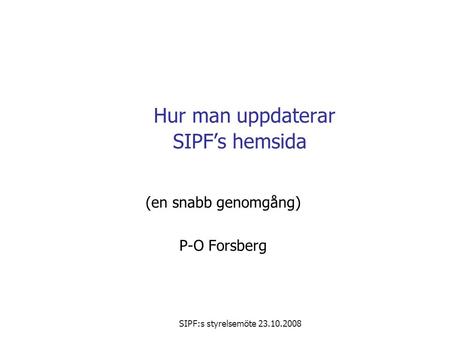 SIPF:s styrelsemöte 23.10.2008 Hur man uppdaterar SIPF’s hemsida (en snabb genomgång) P-O Forsberg.