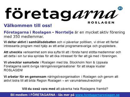 Välkommen till oss! Företagarna i Roslagen - Norrtelje är en mycket aktiv förening med 350 medlemmar. Bli medlem i FÖRETAGARNA - läs mer på www.foretagarnaroslagen.sewww.foretagarnaroslagen.se.