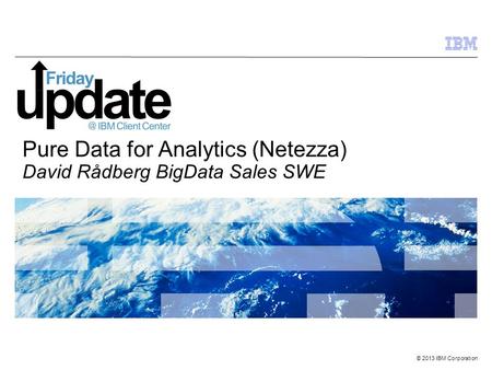 © 2013 IBM Corporation Pure Data for Analytics (Netezza) David Rådberg BigData Sales SWE.