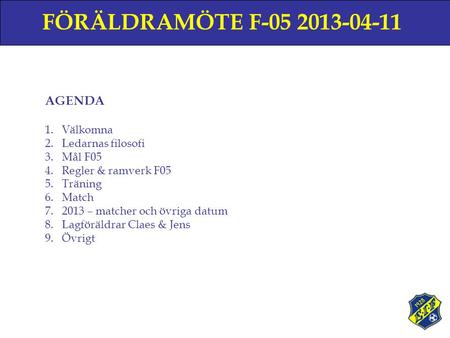 FÖRÄLDRAMÖTE F-05 2013-04-11 AGENDA 1.Välkomna 2.Ledarnas filosofi 3.Mål F05 4.Regler & ramverk F05 5.Träning 6.Match 7.2013 – matcher och övriga datum.