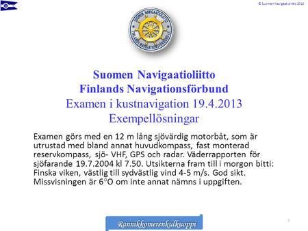 Suomen Navigaatioliitto Finlands Navigationsförbund Examen i kustnavigation 19.4.2013 Exempellösningar Examen görs med en 12 m lång sjövärdig motorbåt,
