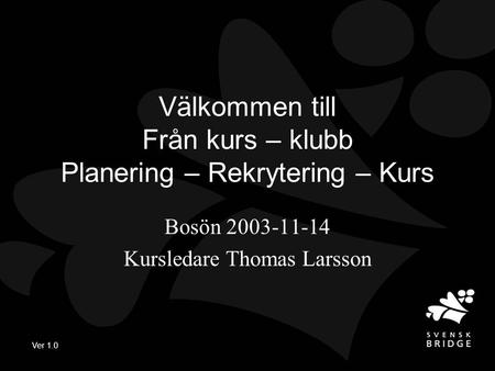 Ver 1.0 Välkommen till Från kurs – klubb Planering – Rekrytering – Kurs Bosön 2003-11-14 Kursledare Thomas Larsson.
