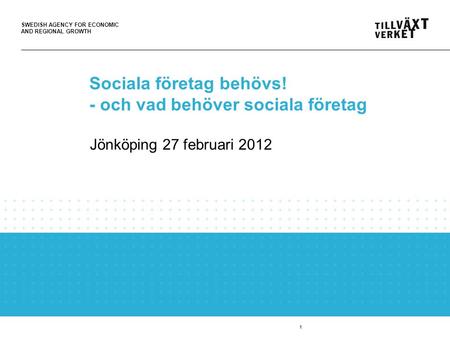 SWEDISH AGENCY FOR ECONOMIC AND REGIONAL GROWTH Jönköping 27 februari 2012 Sociala företag behövs! - och vad behöver sociala företag 1.