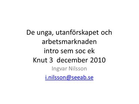 Ingvar Nilsson i.nilsson@seeab.se De unga, utanförskapet och arbetsmarknaden intro sem soc ek Knut 3 december 2010 Ingvar Nilsson i.nilsson@seeab.se.