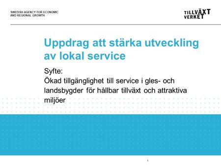 SWEDISH AGENCY FOR ECONOMIC AND REGIONAL GROWTH 1 Uppdrag att stärka utveckling av lokal service Syfte: Ökad tillgänglighet till service i gles- och landsbygder.
