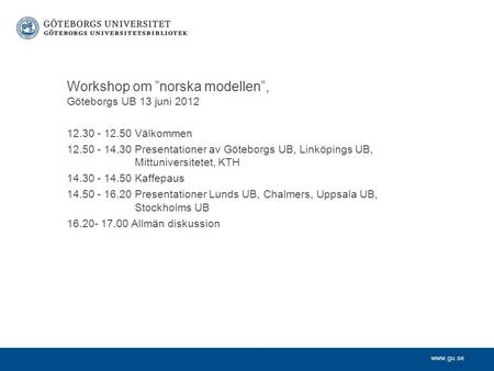 Www.gu.se Workshop om ”norska modellen”, Göteborgs UB 13 juni 2012 12.30 - 12.50 Välkommen 12.50 - 14.30 Presentationer av Göteborgs UB, Linköpings UB,