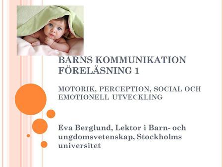 BARNS KOMMUNIKATION FÖRELÄSNING 1 MOTORIK, PERCEPTION, SOCIAL OCH EMOTIONELL UTVECKLING Eva Berglund, Lektor i Barn- och ungdomsvetenskap, Stockholms.