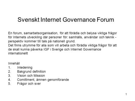 Svenskt Internet Governance Forum Innehåll 1.Inledening 2.Bakgrund definition 3.Vision och Mission 4.Comittment, ämnen genomförande 5.Frågor och sver 1.