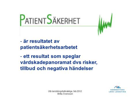 Utb landstingsfullmäktige, feb 2012. Britta Svensson - är resultatet av patientsäkerhetsarbetet - ett resultat som speglar vårdskadepanoramat dvs risker,