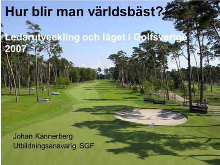 Hur blir man världsbäst? Ledarutveckling och läget i Golfsverige 2007 Johan Kannerberg Utbildningsansvarig SGF.