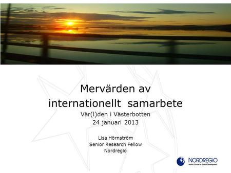 Mervärden av internationellt samarbete Vär(l)den i Västerbotten 24 januari 2013 Lisa Hörnström Senior Research Fellow Nordregio.