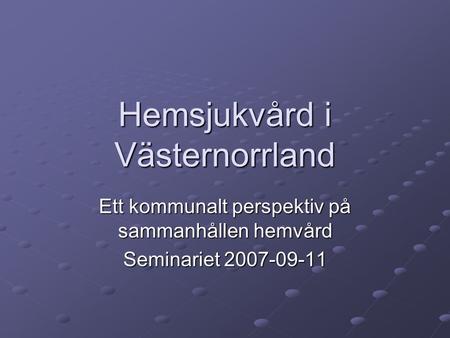 Hemsjukvård i Västernorrland Ett kommunalt perspektiv på sammanhållen hemvård Seminariet 2007-09-11.