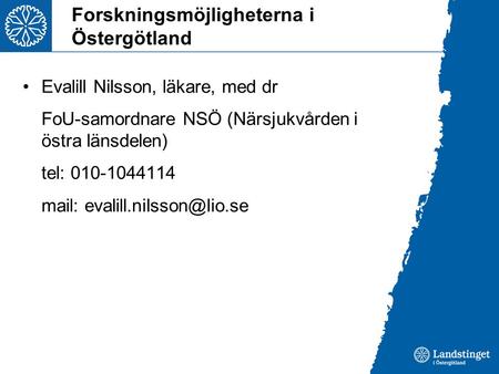 Forskningsmöjligheterna i Östergötland Evalill Nilsson, läkare, med dr FoU-samordnare NSÖ (Närsjukvården i östra länsdelen) tel: 010-1044114 mail: