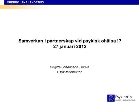 ÖREBRO LÄNS LANDSTING Samverkan i partnerskap vid psykisk ohälsa !? 27 januari 2012 Birgitta Johansson Huuva Psykiatridirektör.