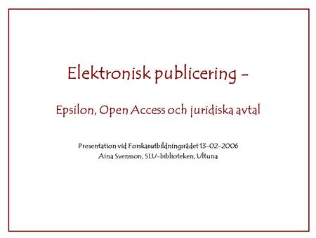 Elektronisk publicering - Epsilon, Open Access och juridiska avtal Presentation vid Forskarutbildningsrådet 13-02-2006 Aina Svensson, SLU-biblioteken,
