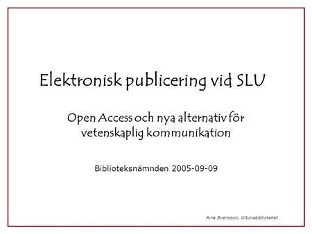 Aina Svensson, Ultunabiblioteket Elektronisk publicering vid SLU Open Access och nya alternativ för vetenskaplig kommunikation Biblioteksnämnden 2005-09-09.